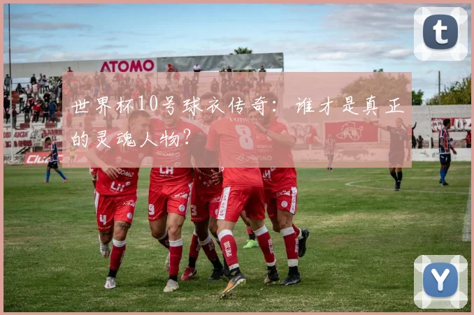 世界杯10号球衣传奇:谁才是真正的灵魂人物?