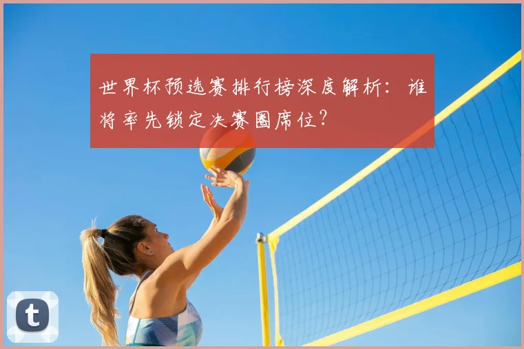 世界杯预选赛排行榜深度解析:谁将率先锁定决赛圈席位?