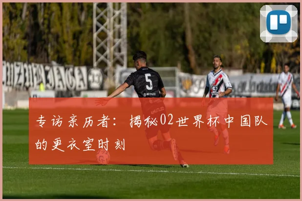 专访亲历者:揭秘02世界杯中国队的更衣室时刻