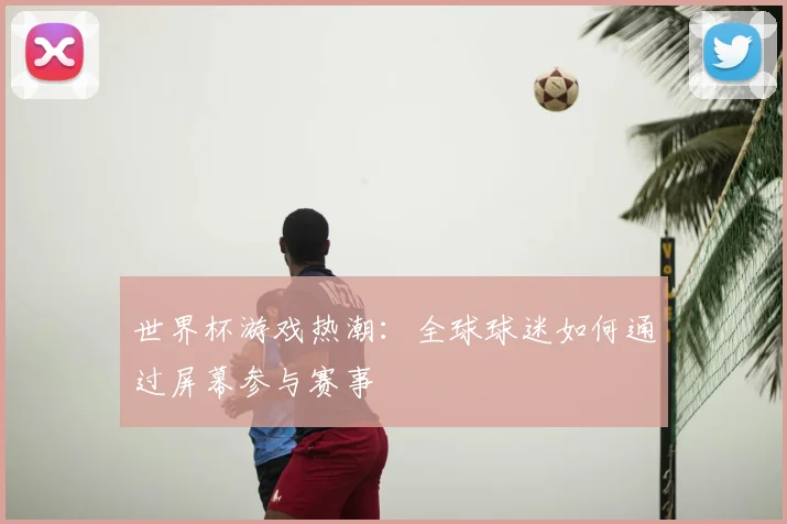 世界杯游戏热潮：全球球迷如何通过屏幕参与赛事