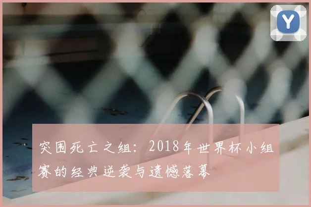 突围死亡之组：2018年世界杯小组赛的经典逆袭与遗憾落幕