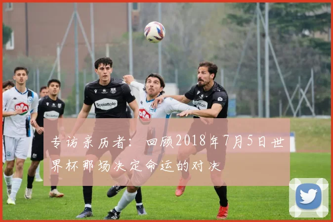 专访亲历者：回顾2018年7月5日世界杯那场决定命运的对决