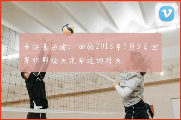 专访亲历者：回顾2018年7月5日世界杯那场决定命运的对决