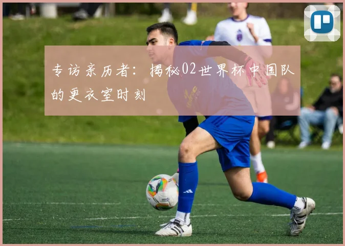 专访亲历者:揭秘02世界杯中国队的更衣室时刻