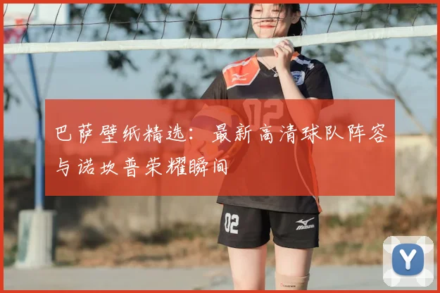 巴萨壁纸精选：最新高清球队阵容与诺坎普荣耀瞬间