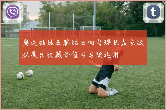 奥运福娃五胞胎去向与现状盘点版权展出收藏价值与后续运用