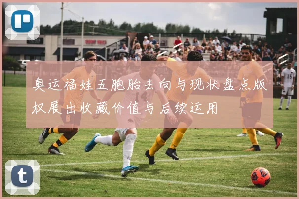 奥运福娃五胞胎去向与现状盘点版权展出收藏价值与后续运用