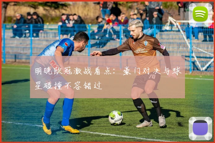 明晚欧冠激战看点：豪门对决与球星碰撞不容错过