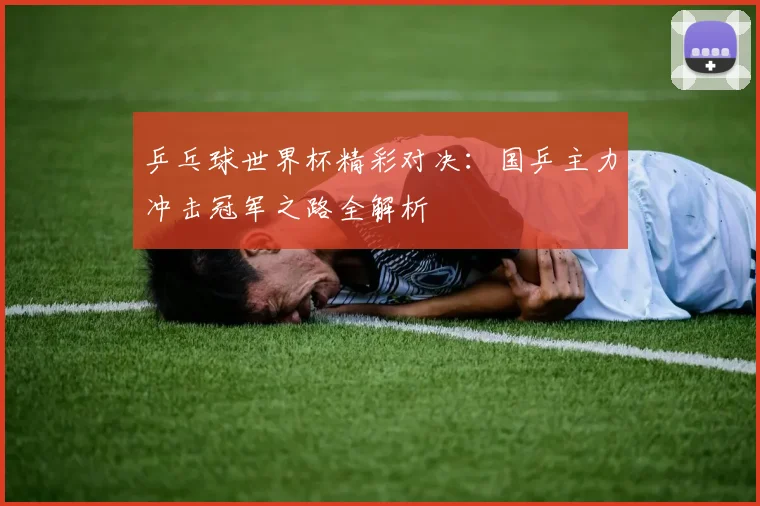 乒乓球世界杯精彩对决：国乒主力冲击冠军之路全解析