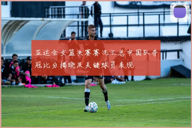 亚运会女篮决赛赛况汇总中国队夺冠比分揭晓及关键球员表现