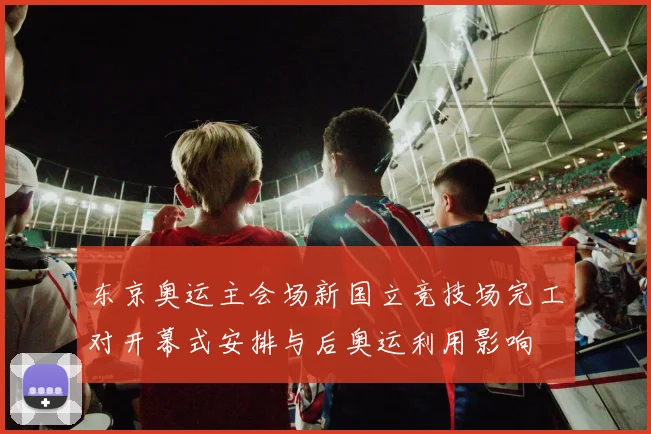 东京奥运主会场新国立竞技场完工对开幕式安排与后奥运利用影响