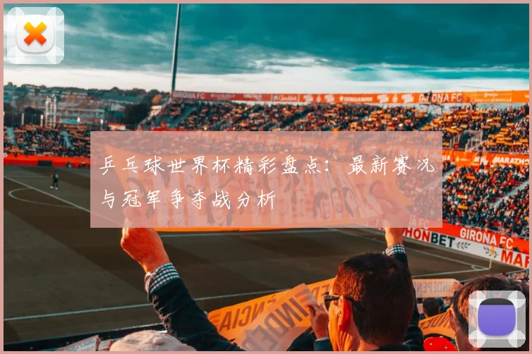 乒乓球世界杯精彩盘点：最新赛况与冠军争夺战分析