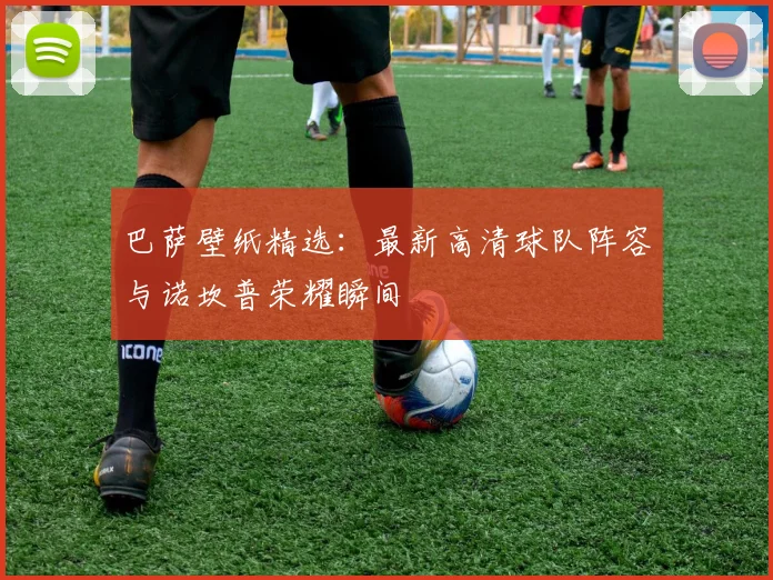 巴萨壁纸精选：最新高清球队阵容与诺坎普荣耀瞬间