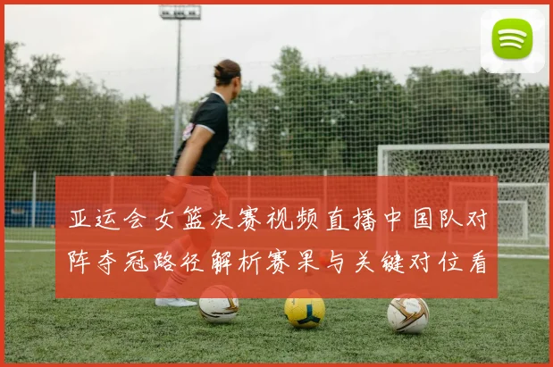 亚运会女篮决赛视频直播中国队对阵夺冠路径解析赛果与关键对位看点