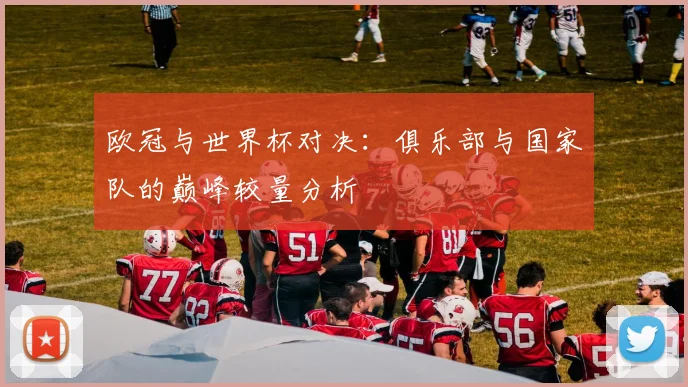 欧冠与世界杯对决：俱乐部与国家队的巅峰较量分析