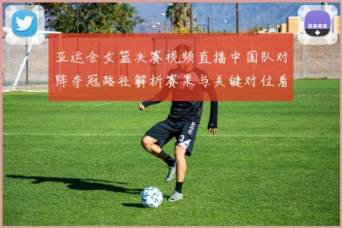 亚运会女篮决赛视频直播中国队对阵夺冠路径解析赛果与关键对位看点